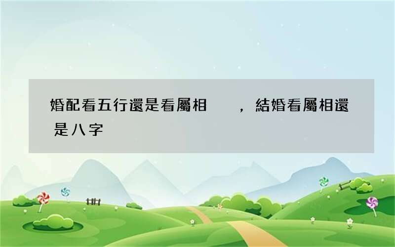 婚配看五行還是看屬相，結婚看屬相還是八字